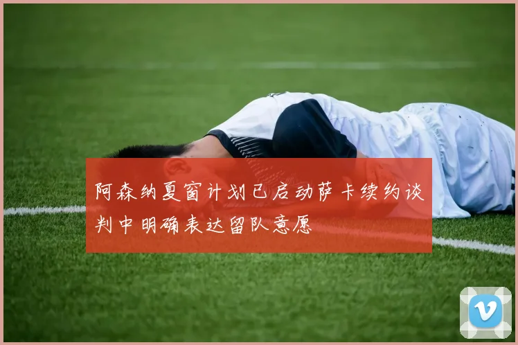 阿森纳夏窗计划已启动萨卡续约谈判中明确表达留队意愿