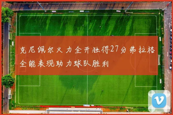 克尼佩尔火力全开独得27分弗拉格全能表现助力球队胜利