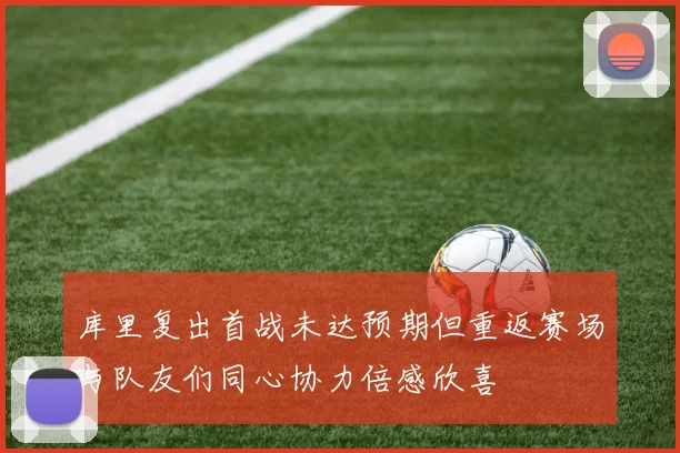 库里复出首战未达预期但重返赛场与队友们同心协力倍感欣喜