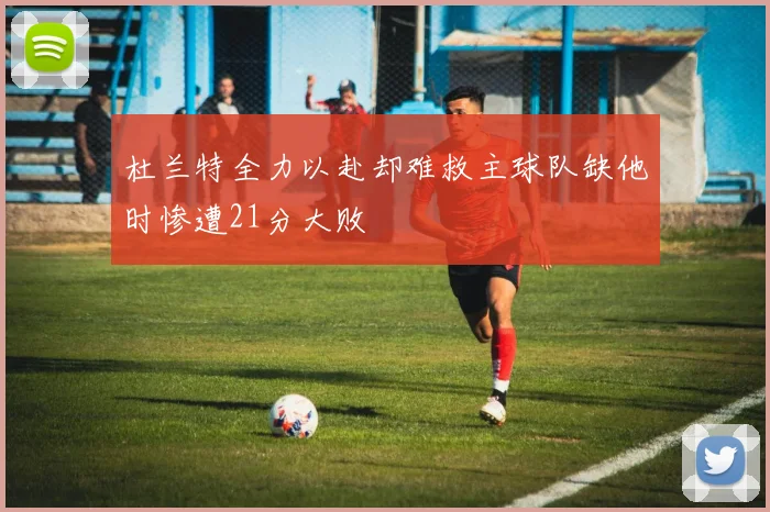 杜兰特全力以赴却难救主球队缺他时惨遭21分大败