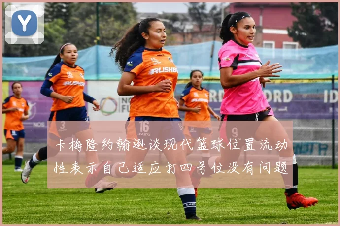 卡梅隆约翰逊谈现代篮球位置流动性表示自己适应打四号位没有问题