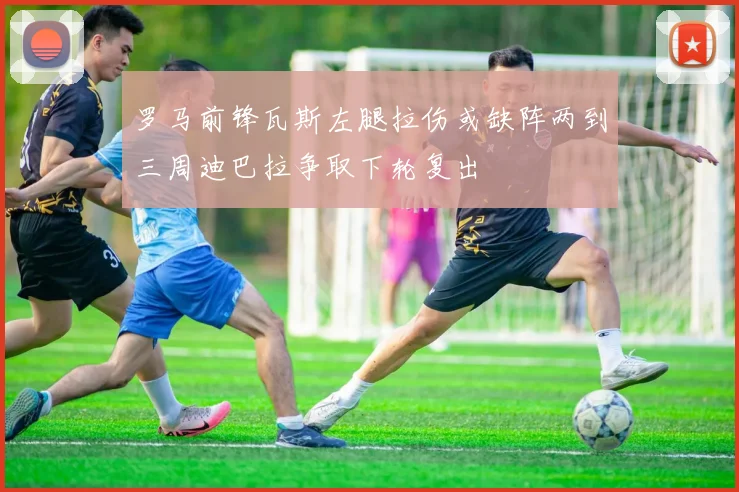 罗马前锋瓦斯左腿拉伤或缺阵两到三周迪巴拉争取下轮复出