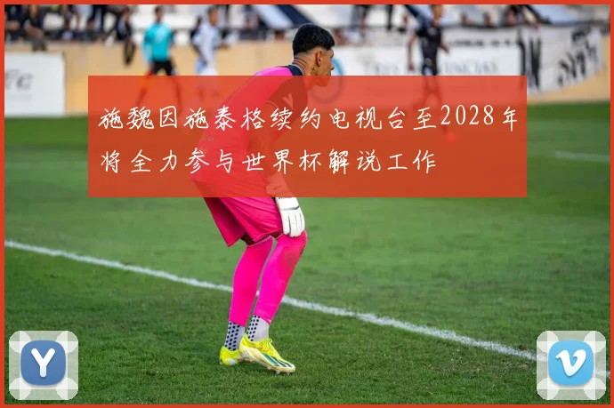 施魏因施泰格续约电视台至2028年将全力参与世界杯解说工作