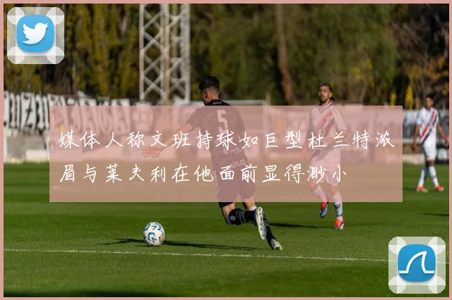 媒体人称文班持球如巨型杜兰特浓眉与莱夫利在他面前显得渺小