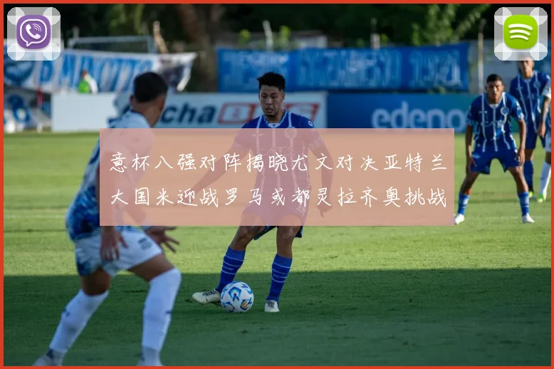意杯八强对阵揭晓尤文对决亚特兰大国米迎战罗马或都灵拉齐奥挑战博人