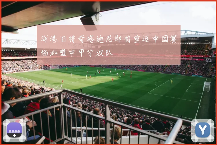 海港旧将奇塔迪尼即将重返中国赛场加盟中甲宁波队