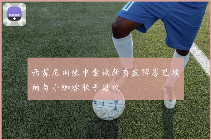西蒙尼训练中尝试新首发阵容巴埃纳与小蜘蛛联手进攻