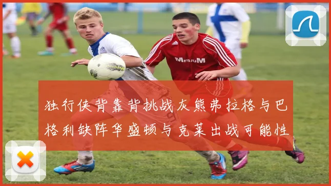 独行侠背靠背挑战灰熊弗拉格与巴格利缺阵华盛顿与克莱出战可能性微小