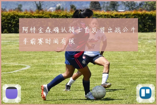 阿特金森确认骑士首发将出战公牛季前赛时间有限