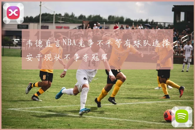 韦德直言NBA竞争不平等有球队选择安于现状不争夺冠军