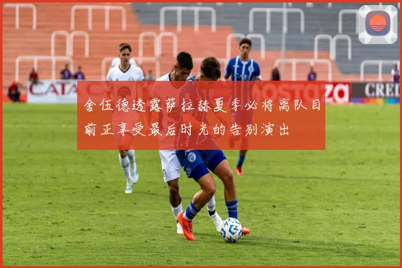 舍伍德透露萨拉赫夏季必将离队目前正享受最后时光的告别演出
