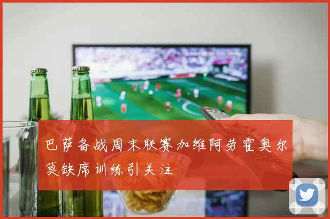 巴萨备战周末联赛加维阿劳霍奥尔莫缺席训练引关注