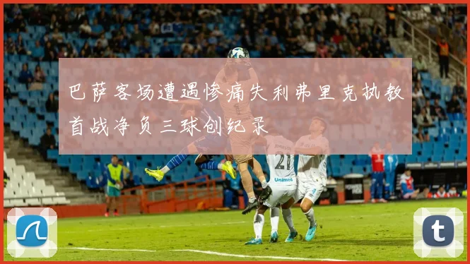 巴萨客场遭遇惨痛失利弗里克执教首战净负三球创纪录