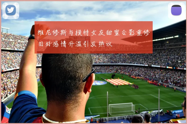 维尼修斯与模特女友甜蜜合影重修旧好感情升温引发热议