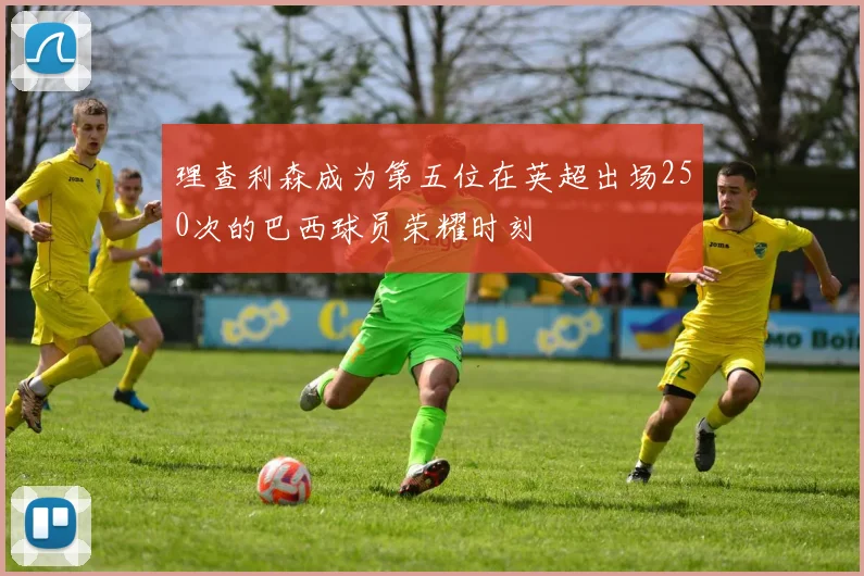 理查利森成为第五位在英超出场250次的巴西球员荣耀时刻
