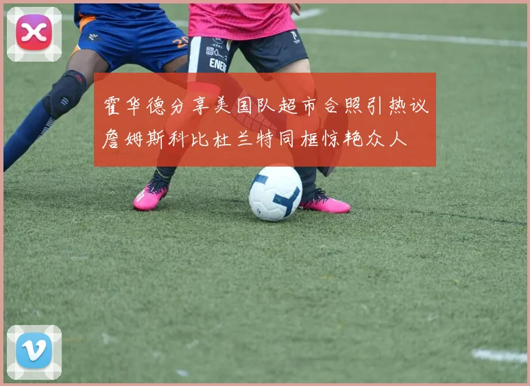 霍华德分享美国队超市合照引热议詹姆斯科比杜兰特同框惊艳众人