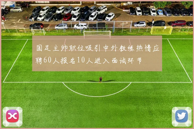 国足主帅职位吸引中外教练热情应聘60人报名10人进入面试环节