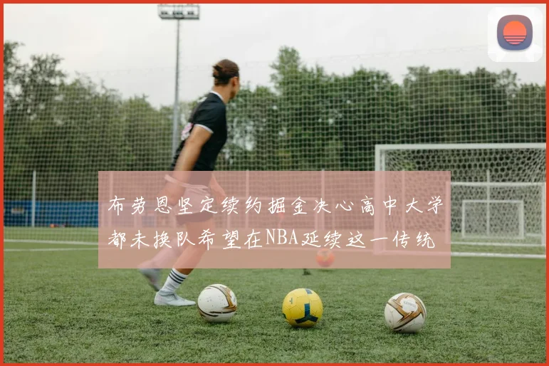 布劳恩坚定续约掘金决心高中大学都未换队希望在NBA延续这一传统
