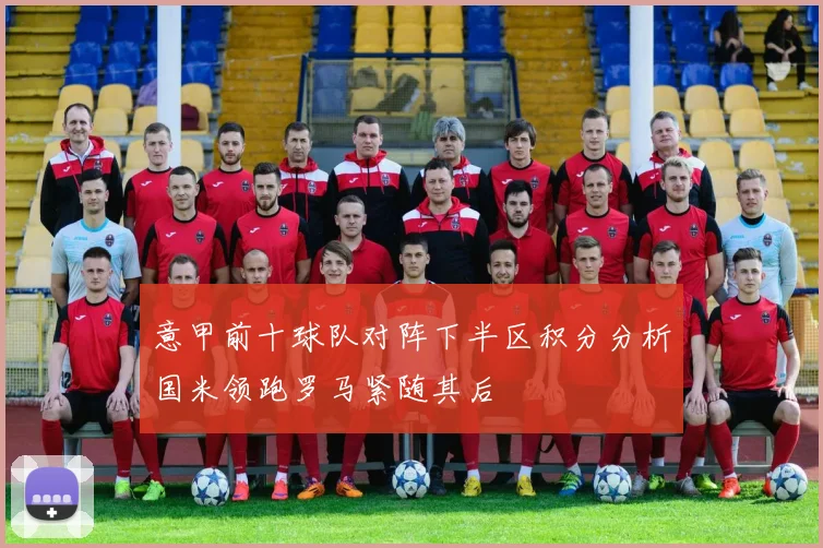 意甲前十球队对阵下半区积分分析国米领跑罗马紧随其后