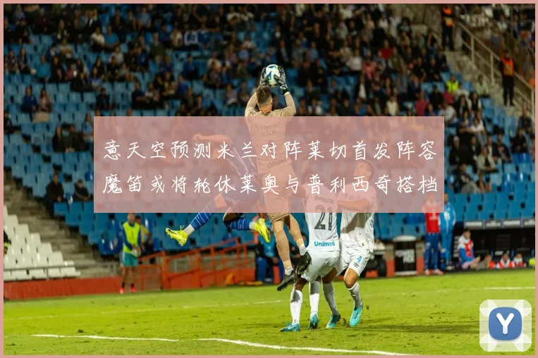 意天空预测米兰对阵莱切首发阵容魔笛或将轮休莱奥与普利西奇搭档出战