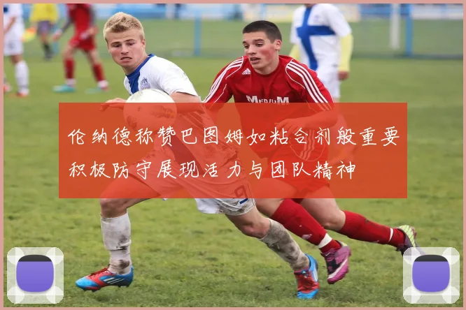 伦纳德称赞巴图姆如粘合剂般重要积极防守展现活力与团队精神
