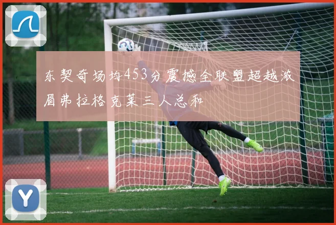 东契奇场均453分震撼全联盟超越浓眉弗拉格克莱三人总和