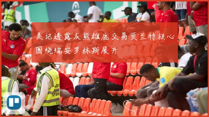 美记透露灰熊雄鹿交易莫兰特核心围绕瑞安罗林斯展开