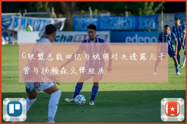 G联盟总裁回忆与姚明对决透露儿子曾与杨瀚森交锋经历