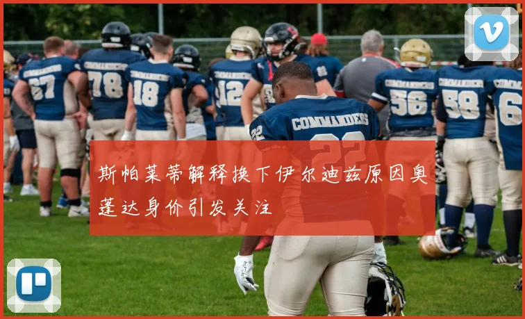 斯帕莱蒂解释换下伊尔迪兹原因奥蓬达身价引发关注