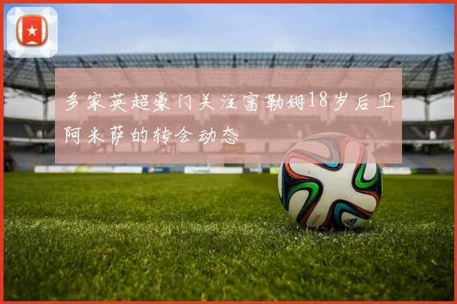 多家英超豪门关注富勒姆18岁后卫阿米萨的转会动态