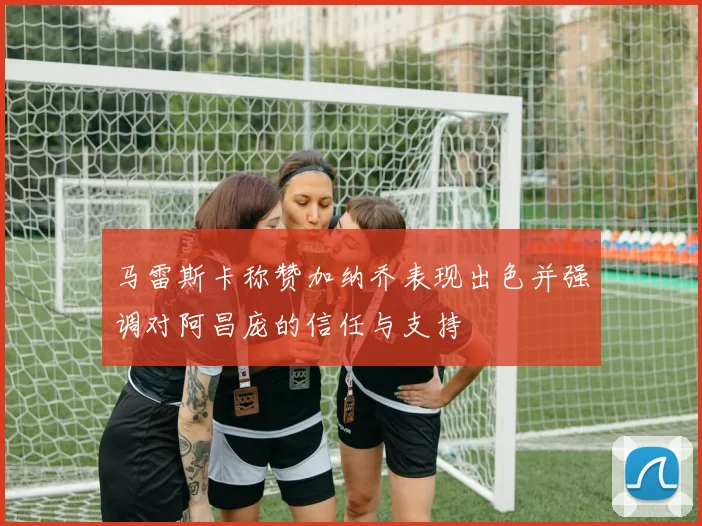 马雷斯卡称赞加纳乔表现出色并强调对阿昌庞的信任与支持