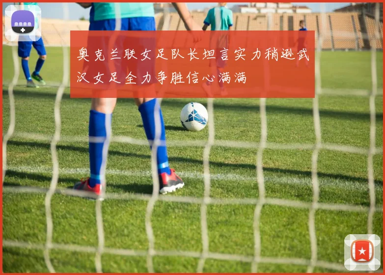 奥克兰联女足队长坦言实力稍逊武汉女足全力争胜信心满满